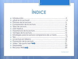 ÍNDICE
 Introducción………………………………………………………………..3
 ¿Qué es la Lectura?..............................................................................4
 Proceso de la Lectura……………………………………………………5
 Comprensión de la Lectura……………………………………………..9
 Tipos de Lectura………………………………………………………….10
 Leer implica……………………………………………………………….12
 Importancia de la Lectura……………………………………………..13
 Ventajas de la Lectura………………………………………………….14
 Estrategias para la Lectura comprensiva de un texto…...............16
 Tips…......................................................................................................17
 La Lectura en México…………………………………………………...18
 Promoción de la Lectura……………………………………………….19
 Video “Me gusta Leer” …………………………………………………21
 Despedida ………………………………………………………………...22
 Recursos Web……………………………………………………………..23
2
"La Lectura"
 