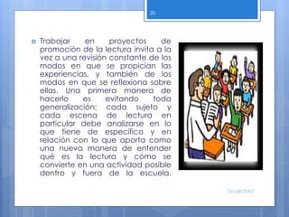  Trabajar en proyectos de
promoción de la lectura invita a la
vez a una revisión constante de los
modos en que se propician las
experiencias, y también de los
modos en que se reflexiona sobre
ellas. Una primera manera de
hacerlo es evitando toda
generalización; cada sujeto y
cada escena de lectura en
particular debe analizarse en lo
que tiene de específico y en
relación con lo que aporta como
una nueva manera de entender
qué es la lectura y cómo se
convierte en una actividad posible
dentro y fuera de la escuela.
20
"La Lectura"
 