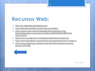 Recursos Web:
 http://es.wikipedia.org/wiki/Lectura
 http://tiposde.info/tipos-de-lectura-que-existen/
 http://www.icarito.cl/enciclopedia/articulo/primer-ciclo-
basico/lenguaje-y-comunicacion/lectura/2010/03/53-8925-9-la-
lectura.shtml
 http://www.academica.mx/blogs/la-importancia-la-lectura
 http://www.letraslibres.com/revista/columnas/la-lectura-en-mexico1
 http://www.slideshare.net/blancacecilia74/la-importancia-de-la-
lectura-12731256
23
índice
"La Lectura"
 