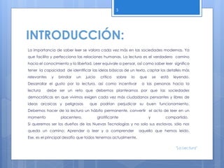 INTRODUCCIÓN:
La importancia de saber leer se valora cada vez más en las sociedades modernas. Ya
que facilita y perfecciona las relaciones humanas. La lectura es el verdadero camino
hacia el conocimiento y la libertad. Leer equivale a pensar, así como saber leer significa
tener la capacidad de identificar las ideas básicas de un texto, captar los detalles más
relevantes y brindar un juicio crítico sobre lo que se está leyendo.
Desarrollar el gusto por la lectura, así como incentivar a las personas hacia la
lectura debe ser un reto que debemos plantearnos por que las sociedades
democráticas en que vivimos exigen cada vez más ciudadanos pensantes y libres de
ideas arcaicas y peligrosas que podrían perjudicar su buen funcionamiento.
Debemos hacer de la lectura un hábito permanente, convertir el acto de leer en un
momento placentero, gratificante y compartido.
Si queremos ser los dueños de las Nuevas Tecnologías y no solo sus esclavos, sólo nos
queda un camino: Aprender a leer y a comprender aquello que hemos leído.
Ese, es el principal desafío que todos tenemos actualmente.
3
"La Lectura"
 