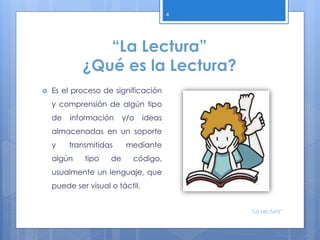 “La Lectura”
¿Qué es la Lectura?
 Es el proceso de significación
y comprensión de algún tipo
de información y/o ideas
almacenadas en un soporte
y transmitidas mediante
algún tipo de código,
usualmente un lenguaje, que
puede ser visual o táctil.
4
"La Lectura"
 