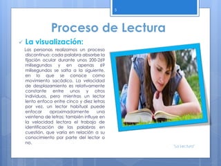 5
 La visualización:
Las personas realizamos un proceso
discontinuo: cada palabra absorbe la
fijación ocular durante unos 200-269
milisegundos y en apenas 69
milisegundos se salta a la siguiente,
en lo que se conoce como
movimiento sacádico. La velocidad
de desplazamiento es relativamente
constante entre unos y otros
individuos, pero mientras un lector
lento enfoca entre cinco y diez letras
por vez, un lector habitual puede
enfocar aproximadamente una
veintena de letras; también influye en
la velocidad lectora el trabajo de
identificación de las palabras en
cuestión, que varía en relación a su
conocimiento por parte del lector o
no.
Proceso de Lectura
"La Lectura"
 