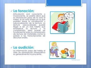  La fonación:
Articulación oral consciente o
inconsciente, se podría decir que
la información pasa de la vista al
habla. Es en esta etapa en la que
pueden darse la vocalización y
subvocalización de la lectura. La
lectura subvocalizada puede
llegar a ser un mal hábito que
entorpece la lectura y la
comprensión, pero puede ser
fundamental para la comprensión
de lectura de materiales como la
poesía o las transcripciones de
discursos orales.
 La audición:
La información pasa del habla al
oído (la sonorización introauditiva
es generalmente inconsciente.
6
"La Lectura"
 