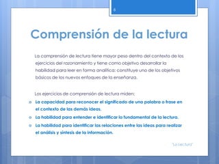 Comprensión de la lectura
La comprensión de lectura tiene mayor peso dentro del contexto de los
ejercicios del razonamiento y tiene como objetivo desarrollar la
habilidad para leer en forma analítica; constituye uno de los objetivos
básicos de los nuevos enfoques de la enseñanza.
Los ejercicios de comprensión de lectura miden:
 La capacidad para reconocer el significado de una palabra o frase en
el contexto de las demás ideas.
 La habilidad para entender e identificar lo fundamental de la lectura.
 La habilidad para identificar las relaciones entre las ideas para realizar
el análisis y síntesis de la información.
8
"La Lectura"
 
