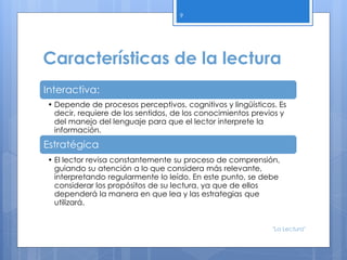 Características de la lectura
Interactiva:
• Depende de procesos perceptivos, cognitivos y lingüísticos. Es
decir, requiere de los sentidos, de los conocimientos previos y
del manejo del lenguaje para que el lector interprete la
información.
Estratégica
• El lector revisa constantemente su proceso de comprensión,
guiando su atención a lo que considera más relevante,
interpretando regularmente lo leído. En este punto, se debe
considerar los propósitos de su lectura, ya que de ellos
dependerá la manera en que lea y las estrategias que
utilizará.
9
"La Lectura"
 