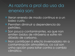 Xeran enerxía de modo continuo e a un baixo custo. Permiten diminuir a dependencia do petróleo. Son pouco contaminantes, xa que non emiten óxidos de nitróxeno e xofre nin dióxido de carbono. Non contribúen ó efecto invernadoiro nin a contaminación atmosférica, co cal son unha opción para loitar contra o cambio climático. 