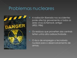 A radiación liberada nos accidentes pode afectar gravemente a todos os seres vivos (Chernovil, antiga URSS,1986) Os residuos que proveñen das centrais teñen unha alta radioactividade . O risco de empregar a tecnoloxía nuclear para o desenvolvemento de armas. 
