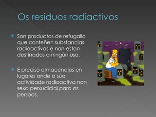 Son productos de refugallo que conteñen substancias radioactivas e non estan destinados a ningún uso.  É preciso almacenalos en lugares onde a súa actividade radioactiva non sexa perxudicial para as persoas. 