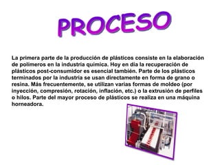 PROCESO La primera parte de la producción de plásticos consiste en la elaboración de polímeros en la industria química. Hoy en día la recuperación de plásticos post-consumidor es esencial también. Parte de los plásticos terminados por la industria se usan directamente en forma de grano o resina. Más frecuentemente, se utilizan varias formas de moldeo (por inyección, compresión, rotación, inflación, etc.) o la extrusión de perfiles o hilos. Parte del mayor proceso de plásticos se realiza en una máquina horneadora.   