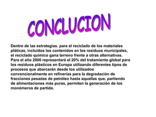 Dentro de las estrategias. para el reciclado de los materiales pláticas, incluidos los contenidos en los residuos municipales, el reciclado químico gana terreno frente a otras alternativas. Para el año 2000 representará el 20% del tratamiento global para los residuos plásticos en Europa utilizando diferentes tipos de procesos que abarcarán desde los utilizados convencionalmente en refinerías para la degradación de fracciones pesadas de petróleo hasta aquellas que, partiendo de alimentaciones más puras, permiten la generación de los monómeros de partida.  CONCLUCION 
