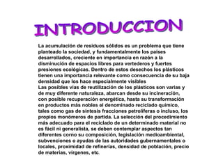 INTRODUCCION La acumulación de residuos sólidos es un problema que tiene planteado la sociedad, y fundamentalmente los países desarrollados, creciente en importancia en razón a la disminución de espacios libres para vertederos y fuertes presiones ecológicas. Dentro de estos desechos los plásticos tienen una importancia relevante como consecuencia de su baja densidad que los hace especialmente visibles Las posibles vías de reutilización de los plásticos son varias y de muy diferente naturaleza, abarcan desde su incineración, con posible recuperación energética, hasta su transformación en productos más nobles el denominado reciclado químico, tales como gas de síntesis fracciones petrolíferas o incluso, los propios monómeros de partida. La selección del procedimiento más adecuado para el reciclado de un determinado material no es fácil ni generalista, se deben contemplar aspectos tan diferentes corno su composición, legislación medioambiental, subvenciones o ayudas de las autoridades gubernamentales o locales, proximidad de refinerías, densidad de población, precio de materias, vírgenes, etc . 