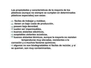Las propiedades y características de la mayoría de los plásticos (aunque no siempre se cumplen en determinados plásticos especiales) son estas: fáciles de trabajar y moldear,  tienen un bajo costo de producción,  poseen baja densidad,  suelen ser impermeables,  buenos aislantes eléctricos,  aceptables aislantes acústicos,  buenos aislantes térmicos, aunque la mayoría no resisten  temperaturas muy elevadas, resistentes a la corrosión y a muchos factores químicos;  algunos no son biodegradables ni fáciles de reciclar, y si se queman, son muy contaminantes.  
