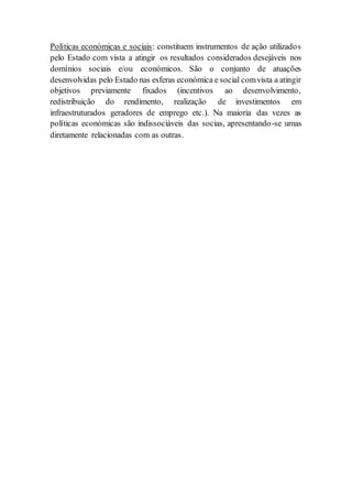 Políticas económicas e sociais: constituem instrumentos de ação utilizados
pelo Estado com vista a atingir os resultados considerados desejáveis nos
domínios sociais e/ou económicos. São o conjunto de atuações
desenvolvidas pelo Estado nas esferas económica e social comvista a atingir
objetivos previamente fixados (incentivos ao desenvolvimento,
redistribuição do rendimento, realização de investimentos em
infraestruturados geradores de emprego etc.). Na maioria das vezes as
políticas económicas são indissociáveis das socias, apresentando-se umas
diretamente relacionadas com as outras.
 
