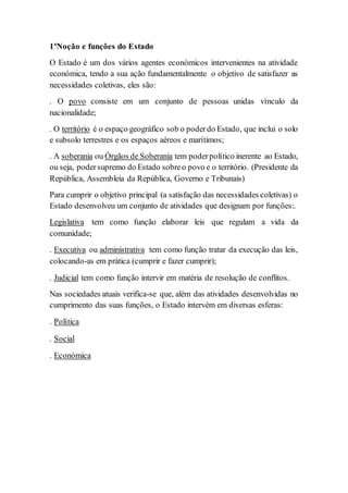 1ºNoção e funções do Estado
O Estado é um dos vários agentes económicos intervenientes na atividade
económica, tendo a sua ação fundamentalmente o objetivo de satisfazer as
necessidades coletivas, eles são:
. O povo consiste em um conjunto de pessoas unidas vínculo da
nacionalidade;
. O território é o espaço geográfico sob o poderdo Estado, que inclui o solo
e subsolo terrestres e os espaços aéreos e marítimos;
. A soberania ou Órgãos de Soberania tem poderpolítico inerente ao Estado,
ou seja, podersupremo do Estado sobreo povo e o território. (Presidente da
República, Assembleia da República, Governo e Tribunais)
Para cumprir o objetivo principal (a satisfação das necessidades coletivas) o
Estado desenvolveu um conjunto de atividades que designam por funções:.
Legislativa tem como função elaborar leis que regulam a vida da
comunidade;
. Executiva ou administrativa tem como função tratar da execução das leis,
colocando-as em prática (cumprir e fazer cumprir);
. Judicial tem como função intervir em matéria de resolução de conflitos.
Nas sociedades atuais verifica-se que, além das atividades desenvolvidas no
cumprimento das suas funções, o Estado intervém em diversas esferas:
. Política
. Social
. Económica
 