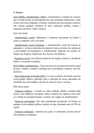 2. Setores
Setor Público Administrativo (SPA): corresponde ao conjunto de serviços
que o Estado presta no desempenho das suas atividades tradicionais, tendo
assim como única finalidade a máxima satisfação das necessidades coletivas,
não visando qualquer obtenção de lucro (educação pública, defesa e
segurança nacionais, saúde e justiça).
Este setor inclui:
. Administração central: Ministérios e respetivas Secretarias de Estado e
todas as entidades sob a sua tutela.
. Administração Local e Regional: a Administração Local diz respeito às
autarquias e serviços autónomos de natureza (mais próximos dos interesses
e necessidades da população), a Administração Regional diz respeito ao
Órgãos das Regiões Autónomas dos Açores e da Madeira.
. Segurança social: este subsetor dispõede um regime próprio e é dotado de
fundos e orçamentos próprios.
Setor Público Administrativo- Setor que trata dos assuntos de interesse geral
do país, visando a máxima satisfação das necessidades coletivas sem fins
lucrativos.
. Setor Empresarial do Estado (SEE): é o setor produtivo do Estado, que tem
como grande objetivo participar para a obtenção de níveis adequados de
satisfação das necessidades, através da venda de bens e serviços.
Dele fazem parte:
. Empresas públicas: o Estado ou outra entidade pública estadual pode
exercer uma influência dominante (deter a maioria do capital ou dos votos
ou o direito de designar/destituir a maioria dos órgãos de administração).
. Empresas participadas: têm uma participação permanente do Estado ou
qualquer outra entidade pública estadual, ou seja, detenham mais de 10% do
capital.
. Empresas municipais: empresas nas quais os municípios podem exercer
uma influência dominante.
 
