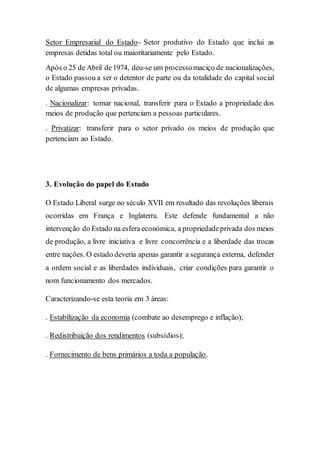 Setor Empresarial do Estado- Setor produtivo do Estado que inclui as
empresas detidas total ou maioritariamente pelo Estado.
Após o 25 de Abril de1974, deu-se um processomaciço de nacionalizações,
o Estado passou a ser o detentor de parte ou da totalidade do capital social
de algumas empresas privadas.
. Nacionalizar: tornar nacional, transferir para o Estado a propriedade dos
meios de produção que pertenciam a pessoas particulares.
. Privatizar: transferir para o setor privado os meios de produção que
pertenciam ao Estado.
3. Evolução do papel do Estudo
O Estado Liberal surge no século XVII em resultado das revoluções liberais
ocorridas em França e Inglaterra. Este defende fundamental a não
intervenção do Estado na esfera económica, a propriedadeprivada dos meios
de produção, a livre iniciativa e livre concorrência e a liberdade das trocas
entre nações. O estado deveria apenas garantir a segurança externa, defender
a ordem social e as liberdades individuais, criar condições para garantir o
nom funcionamento dos mercados.
Caracterizando-se esta teoria em 3 áreas:
. Estabilização da economia (combate ao desemprego e inflação);
. Redistribuição dos rendimentos (subsídios);
. Fornecimento de bens primários a toda a população.
 