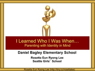 Daniel Bagley Elementary School
Rosetta Eun Ryong Lee
Seattle Girls’ School
I Learned Who I Was When…
Parenting with Identity in Mind
Rosetta Eun Ryong Lee (http://tiny.cc/rosettalee)
 