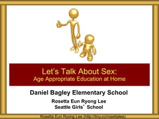 Daniel Bagley Elementary School
Rosetta Eun Ryong Lee
Seattle Girls’ School
Let’s Talk About Sex:
Age Appropriate Education at Home
Rosetta Eun Ryong Lee (http://tiny.cc/rosettalee)
 