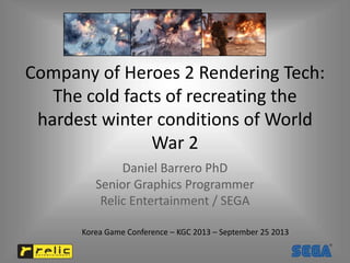 Company of Heroes 2 Rendering Tech:
The cold facts of recreating the
hardest winter conditions of World
War 2
Daniel Barrero PhD
Senior Graphics Programmer
Relic Entertainment / SEGA
Korea Game Conference – KGC 2013 – September 25 2013
 