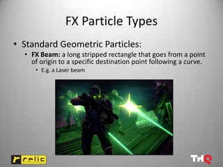 FX Particle Types
• Standard Geometric Particles:
  • FX Beam: a long stripped rectangle that goes from a point
    of origin to a specific destination point following a curve.
     • E.g. a Laser beam
 