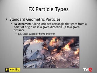 FX Particle Types
• Standard Geometric Particles:
  • FX Streamer: A long stripped rectangle that goes from a
    point of origin up in a given direction up to a given
    distance.
     • E.g. Laser sword or flame thrower.
 