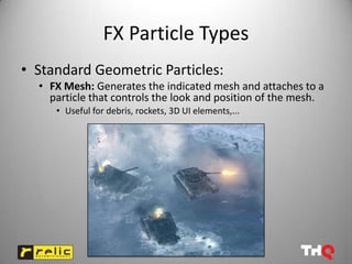 FX Particle Types
• Standard Geometric Particles:
  • FX Mesh: Generates the indicated mesh and attaches to a
    particle that controls the look and position of the mesh.
     • Useful for debris, rockets, 3D UI elements,...
 