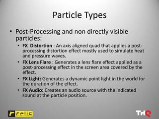 Particle Types
• Post-Processing and non directly visible
  particles:
  • FX Distortion : An axis aligned quad that applies a post-
    processing distortion effect mostly used to simulate heat
    and pressure waves.
  • FX Lens Flare : Generates a lens flare effect applied as a
    post-processing effect in the screen area covered by the
    effect.
  • FX Light: Generates a dynamic point light in the world for
    the duration of the effect.
  • FX Audio: Creates an audio source with the indicated
    sound at the particle position.
 