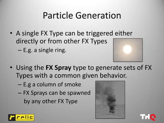 Particle Generation
• A single FX Type can be triggered either
  directly or from other FX Types
  – E.g. a single ring.

• Using the FX Spray type to generate sets of FX
  Types with a common given behavior.
  – E.g a column of smoke
  – FX Sprays can be spawned
    by any other FX Type
 