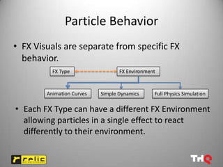 Particle Behavior
• FX Visuals are separate from specific FX
  behavior.
          FX Type                 FX Environment


        Animation Curves   Simple Dynamics     Full Physics Simulation

• Each FX Type can have a different FX Environment
  allowing particles in a single effect to react
  differently to their environment.
 