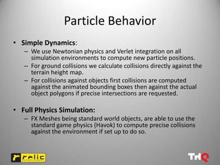 Particle Behavior
• Simple Dynamics:
   – We use Newtonian physics and Verlet integration on all
     simulation environments to compute new particle positions.
   – For ground collisions we calculate collisions directly against the
     terrain height map.
   – For collisions against objects first collisions are computed
     against the animated bounding boxes then against the actual
     object polygons if precise intersections are requested.

• Full Physics Simulation:
   – FX Meshes being standard world objects, are able to use the
     standard game physics (Havok) to compute precise collisions
     against the environment if set up to do so.
 