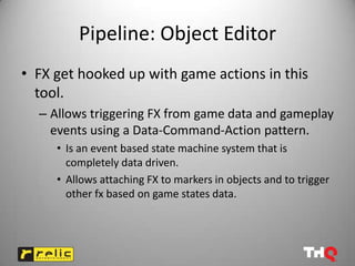 Pipeline: Object Editor
• FX get hooked up with game actions in this
  tool.
  – Allows triggering FX from game data and gameplay
    events using a Data-Command-Action pattern.
     • Is an event based state machine system that is
       completely data driven.
     • Allows attaching FX to markers in objects and to trigger
       other fx based on game states data.
 