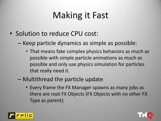 Making it Fast
• Solution to reduce CPU cost:
  – Keep particle dynamics as simple as possible:
     • That means fake complex physics behaviors as much as
       possible with simple particle animations as much as
       possible and only use physics simulation for particles
       that really need it.
  – Multithread the particle update
     • Every frame the FX Manager spawns as many jobs as
       there are root FX Objects (FX Objects with no other FX
       Type as parent).
 