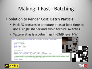Making it Fast : Batching
• Solution to Render Cost: Batch Particle
  • Pack FX textures in a texture atlas at load time to
    use a single shader and avoid texture switches.
  • Texture atlas is a cube map in d3d9 level HW
 