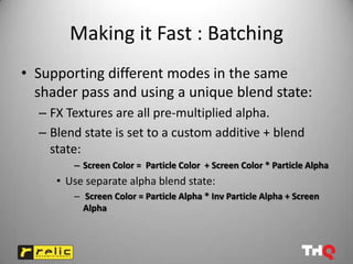 Making it Fast : Batching
• Supporting different modes in the same
  shader pass and using a unique blend state:
  – FX Textures are all pre-multiplied alpha.
  – Blend state is set to a custom additive + blend
    state:
        – Screen Color = Particle Color + Screen Color * Particle Alpha
     • Use separate alpha blend state:
        – Screen Color = Particle Alpha * Inv Particle Alpha + Screen
          Alpha
 