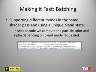 Making it Fast: Batching
• Supporting different modes in the same
  shader pass and using a unique blend state:
  – In shader code we compute the particle color and
    alpha depending on blend mode requested:
 