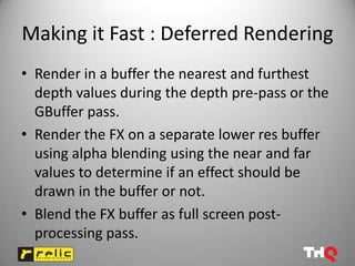 Making it Fast : Deferred Rendering
• Render in a buffer the nearest and furthest
  depth values during the depth pre-pass or the
  GBuffer pass.
• Render the FX on a separate lower res buffer
  using alpha blending using the near and far
  values to determine if an effect should be
  drawn in the buffer or not.
• Blend the FX buffer as full screen post-
  processing pass.
 