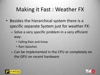 Making it Fast : Weather FX
• Besides the hierarchical system there is a
  specific separate System just for weather FX:
  – Solve a very specific problem in a very efficient
    way:
     • Falling Rain and Snow
     • Rain Splashes
  – Can be implemented in the CPU or completely on
    the GPU on recent hardware
 