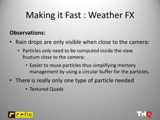 Making it Fast : Weather FX
Observations:
• Rain drops are only visible when close to the camera:
   • Particles only need to be computed inside the view
     frustum close to the camera:
      • Easier to reuse particles thus simplifying memory
        management by using a circular buffer for the particles.
• There is really only one type of particle needed
      • Textured Quads
 