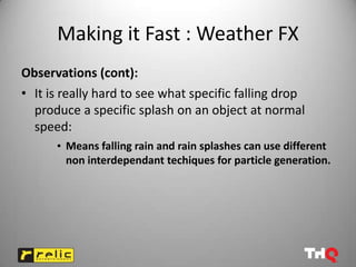 Making it Fast : Weather FX
Observations (cont):
• It is really hard to see what specific falling drop
  produce a specific splash on an object at normal
  speed:
      • Means falling rain and rain splashes can use different
        non interdependant techiques for particle generation.
 