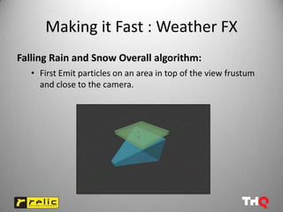 Making it Fast : Weather FX
Falling Rain and Snow Overall algorithm:
   • First Emit particles on an area in top of the view frustum
     and close to the camera.
 