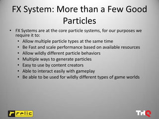 FX System: More than a Few Good
             Particles
• FX Systems are at the core particle systems, for our purposes we
  require it to:
   • Allow multiple particle types at the same time
   • Be Fast and scale performance based on available resources
   • Allow wildly different particle behaviors
   • Multiple ways to generate particles
   • Easy to use by content creators
   • Able to interact easily with gameplay
   • Be able to be used for wildly different types of game worlds
 
