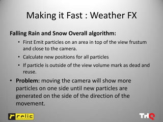 Making it Fast : Weather FX
Falling Rain and Snow Overall algorithm:
   • First Emit particles on an area in top of the view frustum
     and close to the camera.
   • Calculate new positions for all particles
   • If particle is outside of the view volume mark as dead and
     reuse.
• Problem: moving the camera will show more
  particles on one side until new particles are
  generated on the side of the direction of the
  movement.
 