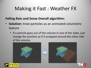 Making it Fast : Weather FX
Falling Rain and Snow Overall algorithm:
• Solution: treat particles as an animated volumetric
  texture
   • If a particle goes out of the volume in one of the sides, just
     change the position as if it wrapped around the other side
     of the volume.
 