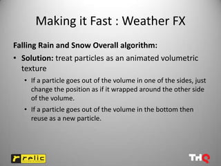 Making it Fast : Weather FX
Falling Rain and Snow Overall algorithm:
• Solution: treat particles as an animated volumetric
  texture
   • If a particle goes out of the volume in one of the sides, just
     change the position as if it wrapped around the other side
     of the volume.
   • If a particle goes out of the volume in the bottom then
     reuse as a new particle.
 