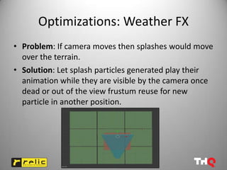 Optimizations: Weather FX
• Problem: If camera moves then splashes would move
  over the terrain.
• Solution: Let splash particles generated play their
  animation while they are visible by the camera once
  dead or out of the view frustum reuse for new
  particle in another position.
 