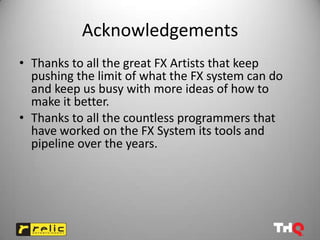Acknowledgements
• Thanks to all the great FX Artists that keep
  pushing the limit of what the FX system can do
  and keep us busy with more ideas of how to
  make it better.
• Thanks to all the countless programmers that
  have worked on the FX System its tools and
  pipeline over the years.
 
