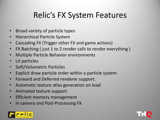 Relic’s FX System Features
•   Broad variety of particle types
•   Hierarchical Particle System
•   Cascading FX (Trigger other FX and game actions)
•   FX Batching ( just 1 to 2 render calls to render everything )
•   Multiple Particle Behavior environments
•   Lit particles
•   Soft/Volumetric Particles
•   Explicit draw particle order within a particle system
•   Forward and Deferred renderer support.
•   Automatic texture atlas generation on load
•   Animated texture support
•   Efficient memory management
•   In camera and Post-Processing FX
 