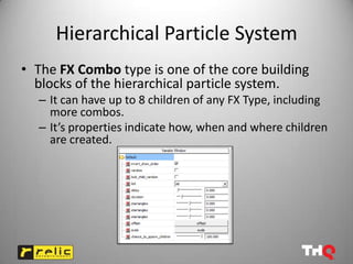 Hierarchical Particle System
• The FX Combo type is one of the core building
  blocks of the hierarchical particle system.
  – It can have up to 8 children of any FX Type, including
    more combos.
  – It’s properties indicate how, when and where children
    are created.
 