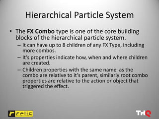 Hierarchical Particle System
• The FX Combo type is one of the core building
  blocks of the hierarchical particle system.
  – It can have up to 8 children of any FX Type, including
    more combos.
  – It’s properties indicate how, when and where children
    are created.
  – Children properties with the same name as the
    combo are relative to it’s parent, similarly root combo
    properties are relative to the action or object that
    triggered the effect.
 
