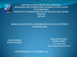 REPÚBLICA BOLIVARIANA DE VENEZUELA
MINISTERIO DEL PODER POPULAR PARA LA EDUCACIÓN
UNIVERSITARIA
INSTITUTO UNIVERSITARIO DE TECNOLOGÍA DEL ESTADO
BOLÍVAR
(IUTEB)

BASES LEGALES DE LA INFORMATICA EN EL CONTEXTO
VENEZOLANO

FACILITADOR:
KAREN RANGEL

CIUDAD BOLIVAR , DICIEMBRE 2013

REALIZADO POR :
DANIEL PEREZ
C.I: 12.602.305
7mo trimestre sección 1N

 